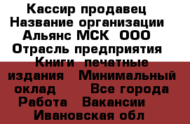 Кассир-продавец › Название организации ­ Альянс-МСК, ООО › Отрасль предприятия ­ Книги, печатные издания › Минимальный оклад ­ 1 - Все города Работа » Вакансии   . Ивановская обл.